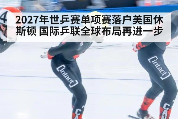 2027年世乒赛单项赛落户美国休斯顿 国际乒联全球布局再进一步